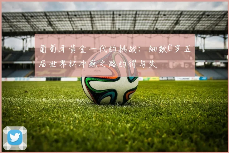 葡萄牙黄金一代的挑战：细数C罗五届世界杯冲冠之路的得与失