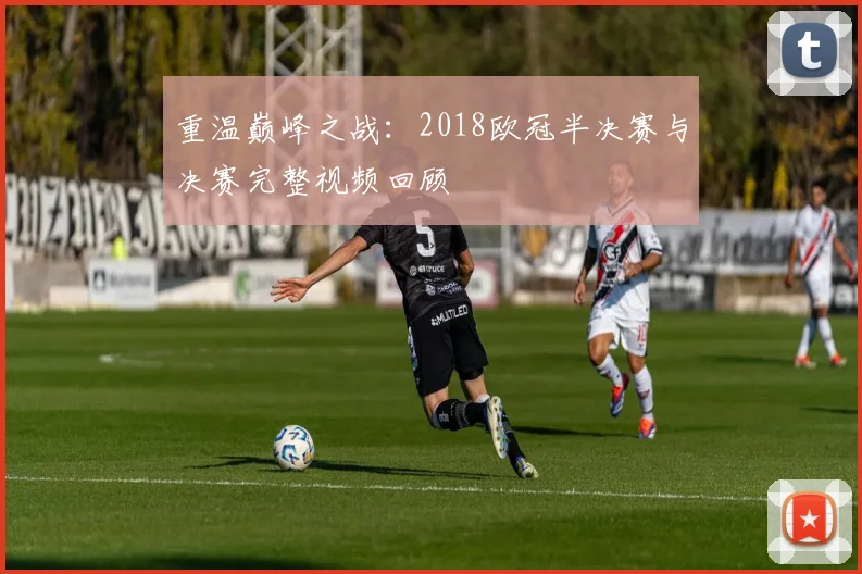 重温巅峰之战：2018欧冠半决赛与决赛完整视频回顾