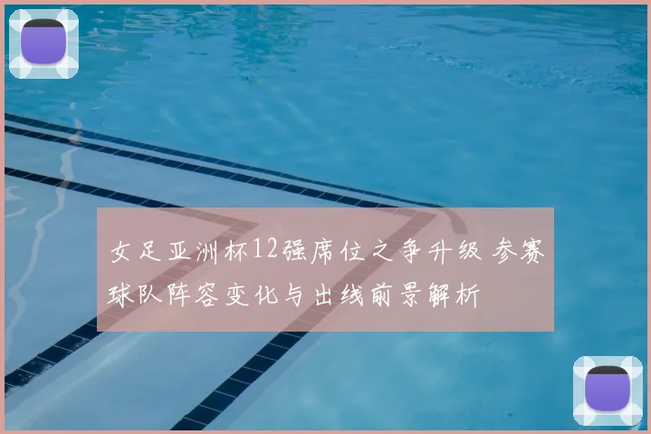女足亚洲杯12强席位之争升级 参赛球队阵容变化与出线前景解析